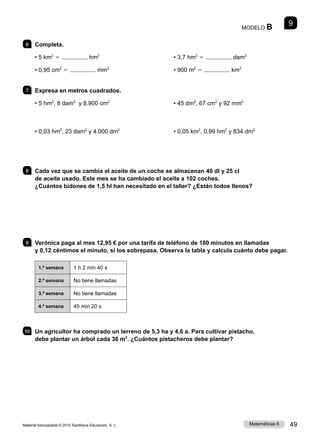 Material fotocopiable © 2015 Santillana Educación, S. L. 49
Matemáticas 6
9
MODELO B
6 	Completa.
• 5 km2
5 hm2
• 0,95 cm2
5 mm2
• 3,7 hm2
5 dam2
• 900 m2
5 km2
7 	 Expresa en metros cuadrados.
• 5 hm2
, 8 dam2
y 8.900 cm2
• 0,03 hm2
, 23 dam2
y 4.000 dm2
• 45 dm2
, 67 cm2
y 92 mm2
• 0,05 km2
, 0,99 hm2
y 834 dm2
8 	 Cada vez que se cambia el aceite de un coche se almacenan 40 dl y 25 cl
de aceite usado. Este mes se ha cambiado el aceite a 102 coches.
¿Cuántos bidones de 1,5 hl han necesitado en el taller? ¿Están todos llenos?
9 	 Verónica paga al mes 12,95 € por una tarifa de teléfono de 100 minutos en llamadas
y 0,12 céntimos el minuto, si los sobrepasa. Observa la tabla y calcula cuánto debe pagar.
1.ª semana 1 h 2 min 40 s
2.ª semana No tiene llamadas
3.ª semana No tiene llamadas
4.ª semana 45 min 20 s
10 	 Un agricultor ha comprado un terreno de 5,3 ha y 4,6 a. Para cultivar pistacho,
debe plantar un árbol cada 36 m2
. ¿Cuántos pistacheros debe plantar?
 