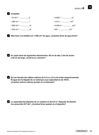 Material fotocopiable © 2015 Santillana Educación, S. L. 53
Matemáticas 6
10
MODELO B
6 	Completa.
• 75 dm3
5 cl
• 286 cm3
5 ℓ
• 808 dm3
5 kl
• 532 cm3
5 dl
• 9.805 ℓ 5 m3
• 3,9 cl 5 cm3
• 0,008 kl 5 dm3
• 48 ℓ 5 cm3
7 	 Alba tiene una botella con 1.500 cm3
de agua. ¿Cuántos litros de agua tiene?
8 	 Un cajón tiene las siguientes dimensiones: 48 cm de alto, 3 dm de ancho
y 29 cm de largo. ¿Cuál es su volumen?
9 	 Se han llenado dos aljibes cúbicos de 2,4 m y 3,2 m de arista respectivamente.
El agua les ha llegado de un estanque cuya capacidad es de 100 kl.
¿Cuántos metros cúbicos quedan en el estanque?
10 	 La capacidad del depósito de un autobús es de 0,5 m3
. Después de llenarlo
ha consumido 237 dm3
. ¿Cuántos litros quedan en el depósito?
 