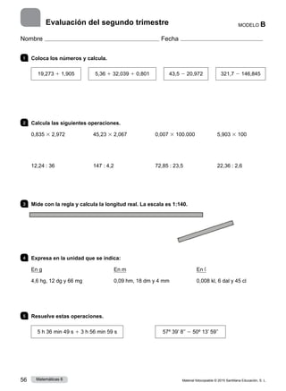Material fotocopiable © 2015 Santillana Educación, S. L.
56 Matemáticas 6
MODELO B
Nombre Fecha
Evaluación del segundo trimestre
1 	 Coloca los números y calcula.
19,273 1 1,905
 
5,36 1 32,039 1 0,801
 
43,5 2 20,972
 
321,7 2 146,845
2 	 Calcula las siguientes operaciones.
0,835 3 2,972
12,24 : 36
45,23 3 2,067
147 : 4,2
0,007 3 100.000
72,85 : 23,5
5,903 3 100
22,36 : 2,6
3 	 Mide con la regla y calcula la longitud real. La escala es 1:140.
4 	 Expresa en la unidad que se indica:
En g
4,6 hg, 12 dg y 66 mg
En m
0,09 hm, 18 dm y 4 mm
En ℓ
0,008 kl, 6 dal y 45 cl
5 	 Resuelve estas operaciones.
5 h 36 min 49 s 1 3 h 56 min 59 s 57º 39’ 8’’ 2 50º 13’ 59’’
 