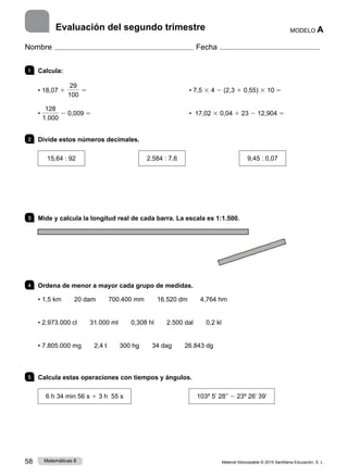 Material fotocopiable © 2015 Santillana Educación, S. L.
58 Matemáticas 6
MODELO A
Nombre Fecha
Evaluación del segundo trimestre
1 	Calcula:
• 18,07 1
29
100
5	 • 7,5 3 4 2 (2,3 1 0,55) 3 10 5
•
128
1.000
2 0,009 5	 • 17,02 3 0,04 1 23 2 12,904 5
2 	 Divide estos números decimales.
15,64 : 92 2.584 : 7,6 9,45 : 0,07
3 	 Mide y calcula la longitud real de cada barra. La escala es 1:1.500.
4 	 Ordena de menor a mayor cada grupo de medidas.
• 1,5 km   20 dam   700.400 mm   16.520 dm   4,764 hm
• 2.973.000 cl   31.000 ml   0,308 hl   2.500 dal   0,2 kl
• 7.805.000 mg   2,4 t   300 hg   34 dag   26.843 dg
5 	 Calcula estas operaciones con tiempos y ángulos.
6 h 34 min 56 s 1 3 h 55 s 103º 5’ 28’’ 2 23º 26’ 39’
 