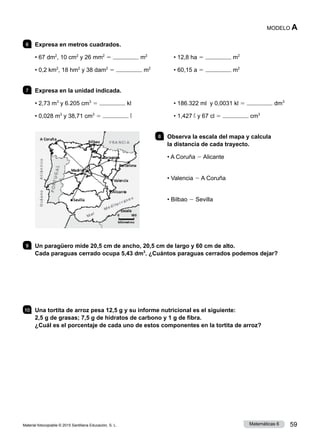 Material fotocopiable © 2015 Santillana Educación, S. L. 59
Matemáticas 6
MODELO A
6 	 Expresa en metros cuadrados.
• 67 dm2
, 10 cm2
y 26 mm2
5 m2
• 0,2 km2
, 18 hm2
y 38 dam2
5 m2
• 12,8 ha 5 m2
• 60,15 a 5 m2
7 	 Expresa en la unidad indicada.
• 2,73 m3
y 6.205 cm3
5 kl
• 0,028 m3
y 38,71 cm3
5 l
• 186.322 ml y 0,0031 kl 5 dm3
• 1,427 l y 67 cl 5 cm3
8 	 Observa la escala del mapa y calcula
la distancia de cada trayecto.
• A Coruña 2 Alicante
• Valencia 2 A Coruña
• Bilbao 2 Sevilla
9 	 Un paragüero mide 20,5 cm de ancho, 20,5 cm de largo y 60 cm de alto.
Cada paraguas cerrado ocupa 5,43 dm3
. ¿Cuántos paraguas cerrados podemos dejar?
10 	 Una tortita de arroz pesa 12,5 g y su informe nutricional es el siguiente:
2,5 g de grasas; 7,5 g de hidratos de carbono y 1 g de fibra.
¿Cuál es el porcentaje de cada uno de estos componentes en la tortita de arroz?
 