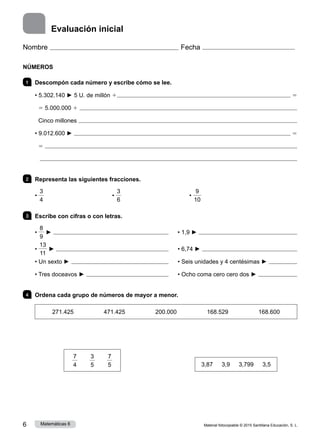 Material fotocopiable © 2015 Santillana Educación, S. L.
6 Matemáticas 6
Evaluación inicial
NÚMEROS
1 	 Descompón cada número y escribe cómo se lee.
• 5.302.140 ► 5 U. de millón 1  5
5 5.000.000 1 
Cinco millones 
• 9.012.600 ►  5
5 

2 	 Representa las siguientes fracciones.
•
3
4
                        •
3
6
                        •
9
10
		
3 	 Escribe con cifras o con letras.
•
8
9
► 	 	 • 1,9 ► 
•
13
11
► 	 	 • 6,74 ► 
• Un sexto ► 	 	 • Seis unidades y 4 centésimas ► 
• Tres doceavos ► 	 	 • Ocho coma cero cero dos ► 
4 	 Ordena cada grupo de números de mayor a menor.
271.425 471.425 200.000 168.529 168.600
7
4
    
3
5
    
7
5
                       
3,87    3,9    3,799    3,5
Nombre Fecha
 