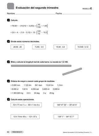 Material fotocopiable © 2015 Santillana Educación, S. L.
60 Matemáticas 6
MODELO E
Nombre Fecha
Evaluación del segundo trimestre
1 	Calcula:
• 78,501 2 (10,012 1 3,203) 3 ( 40
100
1 1,05)
• 2,6 3 4 2 (1,8 2 0,12) 3 10 : (122
10
2 10,2)
2 	 Divide estos números decimales.
28,56 : 28 7.245 : 3,5 14,94 : 3,6 10,548 : 0,12
3 	 Mide y calcula la longitud real de cada barra. La escala es 1:2.100.
4 	 Ordena de mayor a menor cada grupo de medidas.
• 3.000 mm   1.122 dm   641 dam   13,24 hm   1,3 km
• 8.000 cl   1,02 hl   4.256 dal   3.400 ml   0,089 kl
• 1.365.040 mg   0,9 t   30 dag   3 q   29 kg
5 	 Calcula estas operaciones.
72 h 17 min 1 s 1 48 h 1 min 9 s
13 h 11min 49 s 2 12 h 57 s
190º 47’ 55’’ 1 35º 22’ 6’’
134º 1’’ 2 84º 15’ 7’’
 