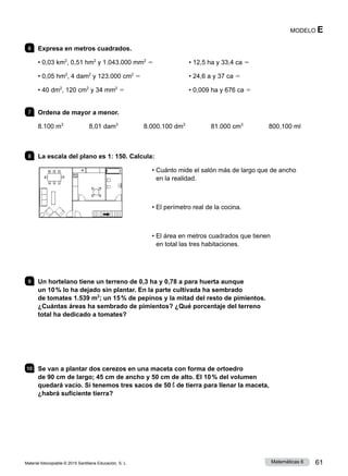 Material fotocopiable © 2015 Santillana Educación, S. L. 61
Matemáticas 6
MODELO E
6 	 Expresa en metros cuadrados.
• 0,03 km2
, 0,51 hm2
y 1.043.000 mm2
5
• 0,05 hm2
, 4 dam2
y 123.000 cm2
5
• 40 dm2
, 120 cm2
y 34 mm2
5
• 12,5 ha y 33,4 ca 5
• 24,6 a y 37 ca 5
• 0,009 ha y 676 ca 5
7 	 Ordena de mayor a menor.
8.100 m3
     8,01 dam3
     8.000.100 dm3
     81.000 cm3
     800.100 ml
8 	 La escala del plano es 1: 150. Calcula:
• 
Cuánto mide el salón más de largo que de ancho
en la realidad.
• El perímetro real de la cocina.
• 
El área en metros cuadrados que tienen
en total las tres habitaciones.
9 	 Un hortelano tiene un terreno de 0,3 ha y 0,78 a para huerta aunque
un 10 % lo ha dejado sin plantar. En la parte cultivada ha sembrado
de tomates 1.539 m2
; un 15 % de pepinos y la mitad del resto de pimientos.
¿Cuántas áreas ha sembrado de pimientos? ¿Qué porcentaje del terreno
total ha dedicado a tomates?
10 	 Se van a plantar dos cerezos en una maceta con forma de ortoedro
de 90 cm de largo; 45 cm de ancho y 50 cm de alto. El 10 % del volumen
quedará vacío. Si tenemos tres sacos de 50 l de tierra para llenar la maceta,
¿habrá suficiente tierra?
 