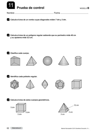 Material fotocopiable © 2015 Santillana Educación, S. L.
62 Matemáticas 6
11
Nombre Fecha
MODELO B
Prueba de control
1 	 Calcula el área de un rombo cuyas diagonales miden 7 dm y 3 dm.
2 	 Calcula el área de un polígono regular sabiendo que su perímetro mide 40 cm
y su apotema mide 5,5 cm.
3 	 Clasifica cada cuerpo.
4 	 Identifica cada poliedro regular.
5 	 Calcula el área de estos cuerpos geométricos.
5 dm
5 dm
5 dm
3 cm
3 cm
12 cm
 