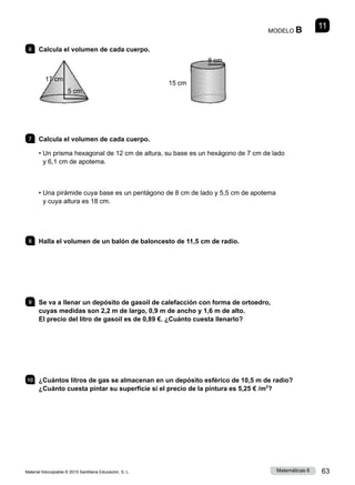 Material fotocopiable © 2015 Santillana Educación, S. L. 63
Matemáticas 6
11
MODELO B
6 	 Calcula el volumen de cada cuerpo.
7 	 Calcula el volumen de cada cuerpo.
• 
Un prisma hexagonal de 12 cm de altura, su base es un hexágono de 7 cm de lado
y 6,1 cm de apotema.
• 
Una pirámide cuya base es un pentágono de 8 cm de lado y 5,5 cm de apotema
y cuya altura es 18 cm.
8 	 Halla el volumen de un balón de baloncesto de 11,5 cm de radio.
9 	 Se va a llenar un depósito de gasoil de calefacción con forma de ortoedro,
cuyas medidas son 2,2 m de largo, 0,9 m de ancho y 1,6 m de alto.
El precio del litro de gasoil es de 0,89 €. ¿Cuánto cuesta llenarlo?
10 	 ¿Cuántos litros de gas se almacenan en un depósito esférico de 10,5 m de radio?
¿Cuánto cuesta pintar su superficie si el precio de la pintura es 5,25 € /m2
?
5 cm
17 cm
8 cm
15 cm
 