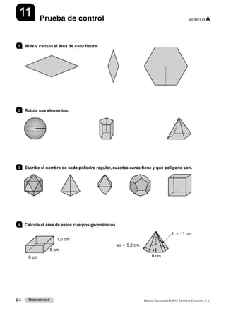 Material fotocopiable © 2015 Santillana Educación, S. L.
64 Matemáticas 6
11 MODELO A
Prueba de control
1 	 Mide y calcula el área de cada figura:
2 	 Rotula sus elementos.
3 	 Escribe el nombre de cada poliedro regular, cuántas caras tiene y qué polígono son.
4 	 Calcula el área de estos cuerpos geométricos
6 cm 6 cm
8 cm
1,6 cm
ap 5 5,2 cm
h 5 11 cm
 