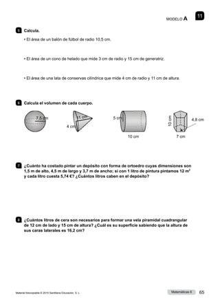 Material fotocopiable © 2015 Santillana Educación, S. L. 65
Matemáticas 6
11
MODELO A
5 	Calcula.
• 
El área de un balón de fútbol de radio 10,5 cm.
• El área de un cono de helado que mide 3 cm de radio y 15 cm de generatriz.
• El área de una lata de conservas cilíndrica que mide 4 cm de radio y 11 cm de altura.
6 	 Calcula el volumen de cada cuerpo.
7 	 ¿Cuánto ha costado pintar un depósito con forma de ortoedro cuyas dimensiones son
1,5 m de alto, 4,5 m de largo y 3,7 m de ancho; si con 1 litro de pintura pintamos 12 m2
y cada litro cuesta 5,74 €? ¿Cuántos litros caben en el depósito?
8 	 ¿Cuántos litros de cera son necesarios para formar una vela piramidal cuadrangular
de 12 cm de lado y 15 cm de altura? ¿Cuál es su superficie sabiendo que la altura de
sus caras laterales es 16,2 cm?
7,5 cm
4 cm
10 cm
5 cm 4,8 cm
7 cm
10
cm
11 cm
 