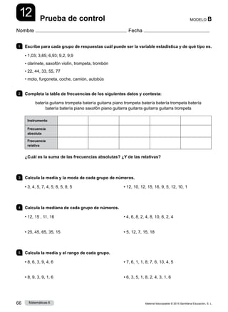 Material fotocopiable © 2015 Santillana Educación, S. L.
66 Matemáticas 6
12
Nombre Fecha
MODELO B
Prueba de control
1 	 Escribe para cada grupo de respuestas cuál puede ser la variable estadística y de qué tipo es.
• 1,03; 3,85; 6,93; 9,2, 9,9
• clarinete, saxofón violín, trompeta, trombón
• 22, 44, 33, 55, 77
• moto, furgoneta, coche, camión, autobús
2 	 Completa la tabla de frecuencias de los siguientes datos y contesta:
batería guitarra trompeta batería guitarra piano trompeta batería batería trompeta batería
batería batería piano saxofón piano guitarra guitarra guitarra guitarra trompeta
Instrumento
Frecuencia
absoluta
Frecuencia
relativa
¿Cuál es la suma de las frecuencias absolutas? ¿Y de las relativas?
3 	 Calcula la media y la moda de cada grupo de números.
• 3, 4, 5, 7, 4, 5, 8, 5, 8, 5 • 12, 10, 12, 15, 16, 9, 5, 12, 10, 1
4 	 Calcula la mediana de cada grupo de números.
• 12, 15 , 11, 16
• 25, 45, 65, 35, 15
• 4, 6, 8, 2, 4, 8, 10, 6, 2, 4
• 5, 12, 7, 15, 18
5 	 Calcula la media y el rango de cada grupo.
• 8, 6, 3, 9, 4, 6
• 8, 9, 3, 9, 1, 6
• 7, 6, 1, 1, 8, 7, 6, 10, 4, 5
• 6, 3, 5, 1, 8, 2, 4, 3, 1, 6
 