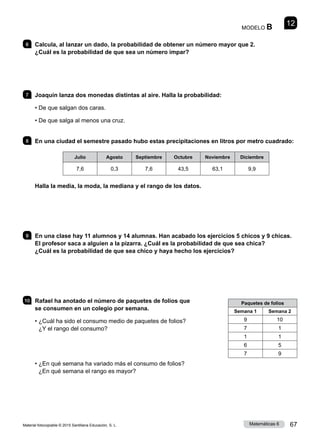 Material fotocopiable © 2015 Santillana Educación, S. L. 67
Matemáticas 6
12
MODELO B
6 	 Calcula, al lanzar un dado, la probabilidad de obtener un número mayor que 2.
¿Cuál es la probabilidad de que sea un número impar?
7 	 Joaquín lanza dos monedas distintas al aire. Halla la probabilidad:
• 
De que salgan dos caras.
• 
De que salga al menos una cruz.
8 	 En una ciudad el semestre pasado hubo estas precipitaciones en litros por metro cuadrado:
Julio Agosto Septiembre Octubre Noviembre Diciembre
7,6 0,3 7,6 43,5 63,1 9,9
Halla la media, la moda, la mediana y el rango de los datos.
9 	 En una clase hay 11 alumnos y 14 alumnas. Han acabado los ejercicios 5 chicos y 9 chicas.
El profesor saca a alguien a la pizarra. ¿Cuál es la probabilidad de que sea chica?
¿Cuál es la probabilidad de que sea chico y haya hecho los ejercicios?
10 	 Rafael ha anotado el número de paquetes de folios que
se consumen en un colegio por semana.
• 
¿Cuál ha sido el consumo medio de paquetes de folios?
¿Y el rango del consumo?
• 
¿En qué semana ha variado más el consumo de folios?
¿En qué semana el rango es mayor?
Paquetes de folios
Semana 1 Semana 2
9 10
7 1
1 1
6 5
7 9
 