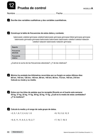 Material fotocopiable © 2015 Santillana Educación, S. L.
68 Matemáticas 6
12
Nombre Fecha
MODELO A
Prueba de control
1 	 Escribe dos variables cualitativas y dos variables cuantitativas.
2 	 Construye la tabla de frecuencias de estos datos y contesta:
baloncesto voleibol gimnasia voleibol baloncesto gimnasia gimnasia fútbol gimnasia gimnasia
baloncesto gimnasia gimnasia baloncesto baloncesto baloncesto voleibol voleibol natación
voleibol natación baloncesto natación gimnasia
Deporte
Frecuencia
absoluta
Frecuencia
relativa
¿Cuál es la suma de las frecuencias absolutas? ¿Y de las relativas?
3 	 Mónica ha anotado los kilómetros recorridos por su furgón en estos últimos días:
66 km, 145 km, 126 km, 145 km, 88 km, 145 km, 66 km, 112 km, 145 km, 210 km
Calcula su moda y su media.
4 	 Estos son los kilos de patatas que ha recogido Ricardo en el huerto esta semana:
55 kg, 37 kg, 22 kg, 11 kg, 36 kg, 52 kg, 11 kg. ¿Cuál es la media de estas cantidades?
¿Y la mediana?
5 	 Calcula la media y el rango de cada grupo de datos.
• 2, 5, 1, 6, 7, 2, 4, 6, 1, 6
• 6, 6, 11, 11, 9, 5, 3, 10, 2, 7
• 8, 15, 2 ,6, 12, 5
• 7, 18, 7, 18, 5
 