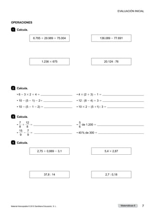 Material fotocopiable © 2015 Santillana Educación, S. L. 7
Matemáticas 6
OPERACIONES
1 	 Calcula.
6.785 1 29.989 1 75.004
       
136.089 2 77.691
1.236 3 675
       
20.124 : 76
2 	 Calcula.
• 6 2 3 3 2 1 4 5 	 	 • 4 3 (2 1 3) 2 1 5 
• 10 2 (5 2 1) 2 25 	 	 • 12 : (8 2 4) 1 3 5 
• 10 2 (5 2 1 2 2) 5 	 	 • 10 3 2 2 (5 11) : 3 5 
3 	 Calcula.
•
7
8
1
12
8
5 	 	 •
5
6
de 1.200 5 
•
15
9
2
7
9
5 	 	 • 40 % de 300 5 
4 	 Calcula.
2,75 1 0,889 2 3,1
       
5,4 3 2,87
37,8 : 14
       
2,7 : 0,18
EVALUACIÓN INICIAL
 