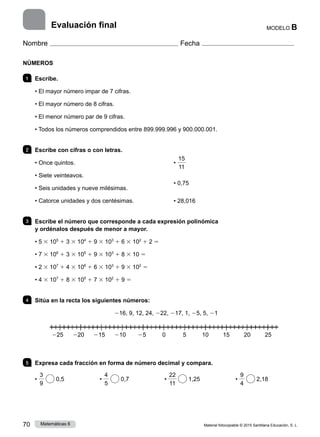 Material fotocopiable © 2015 Santillana Educación, S. L.
70 Matemáticas 6
MODELO B
Nombre Fecha
NÚMEROS
1 	Escribe.
• El mayor número impar de 7 cifras.
• El mayor número de 8 cifras.
• El menor número par de 9 cifras.
• Todos los números comprendidos entre 899.999.996 y 900.000.001.
2 	 Escribe con cifras o con letras.
• Once quintos.
• Siete veinteavos.
• Seis unidades y nueve milésimas.
• Catorce unidades y dos centésimas.
•
15
11
• 0,75
• 28,016
3 	 Escribe el número que corresponde a cada expresión polinómica
y ordénalos después de menor a mayor.
• 5 3 105
1 3 3 104
1 9 3 103
1 6 3 102
1 2 5
• 7 3 106
1 3 3 105
1 9 3 103
1 8 3 10 5
• 2 3 107
1 4 3 106
1 6 3 103
1 9 3 102
5
• 4 3 107
1 8 3 105
1 7 3 102
1 9 5
4 	 Sitúa en la recta los siguientes números:
216, 9, 12, 24, 222, 217, 1, 25, 5, 21
5 	 Expresa cada fracción en forma de número decimal y compara.
•
3
9
0,5       •
4
5
0,7       •
22
11
1,25       •
9
4
2,18
Evaluación final
225 220 215 210 25 0     5   10 15 20 25
 