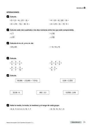 Material fotocopiable © 2015 Santillana Educación, S. L. 71
Matemáticas 6
MODELO B
OPERACIONES
6 	 Calcula.
• 5 3 (3 1 4) : (15 2 8) 5
• 9 3 (19 2 13) 2 36 : 9 5
• 4 3 (8 1 4) : (20 2 8) 5
• 5 3 (15 1 5) 2 72 : 9 5
7 	 Calcula cada raíz cuadrada o los dos números entre los que está comprendida.
• • 1
• • 81
• • 49
• • 85
8 	 Calcula el m.c.d. y m.c.m. de:
• 24 y 60 • 12, 14 y 10
9 	 Calcula.
•
4
5
1
3
2
1
7
3
=
•
9
2
2
2
7
2
3
12
=
•
2
8
3
4
6
3
3
5
=
•
4
6
:
3
7
=
10 	 Calcula.
39,906 2 (13,805 1 7,012) 	 0,58 3 2,202
52,08 : 8 483 : 2,3 0,2583 : 3,69
11 	 Halla la media, la moda, la mediana y el rango de cada grupo.
• 6, 6, 11, 6, 5, 2, 3, 10, 1, 7 • 9, 15, 15 ,15, 1, 5
 