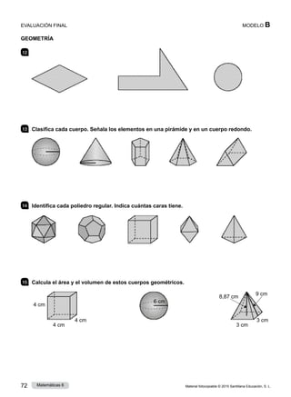 Material fotocopiable © 2015 Santillana Educación, S. L.
72 Matemáticas 6
MODELO B
EVALUACIÓN FINAL
geometría
12 	 Mide y calcula el área de cada figura:
13 	 Clasifica cada cuerpo. Señala los elementos en una pirámide y en un cuerpo redondo.
14 	 Identifica cada poliedro regular. Indica cuántas caras tiene.
15 	 Calcula el área y el volumen de estos cuerpos geométricos.
4 cm
4 cm
4 cm
6 cm
8,87 cm
9 cm
3 cm
3 cm
 