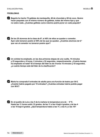 Material fotocopiable © 2015 Santillana Educación, S. L.
74 Matemáticas 6
MODELO B
PROBLEMAS
21 	 Begoña ha hecho 72 galletas de mantequilla, 48 de chocolate y 60 de coco. Quiere
hacer paquetes con el mismo número de galletas, todas del mismo tipo y que
no sobre nada. ¿Cuántas galletas como máximo podrá poner en cada paquete?
22 	 De los 25 alumnos de la clase de 6º, el 40% de ellos se quedan a comedor.
Ayer solo tomaron postre el 50% de los que se quedan. ¿Cuántos alumnos de 6.º
que van al comedor no tomaron postre ayer?
23 	 Un ciclista ha empleado, en las dos primeras etapas de una vuelta, 14 minutos
y 23 segundos y 4 horas, 2 minutos y 32 segundos, respectivamente. ¿Cuánto tiempo
ha empleado en total? Si el tiempo del líder es de 4 horas 15 minutos y 43 segundos,
¿a cuánto tiempo está del líder de la clasificación?
24 	 Marta ha comprado 6 entradas de adulto para una función de teatro por 54 €.
¿Cuánto habría pagado por 10 entradas? ¿Cuántas entradas habría podido pagar
con 90 €?
25 	 En el pueblo de Luis a las 5 de la mañana la temperatura era de 2 9 ºC.
Hasta las 11 horas subió 12 grados, de las 11 a las 4 bajó 4 grados y de las 4
a las 10 bajó 8 grados. ¿Qué temperatura había a las 11, a las 4 y a las 10?
EVALUACIÓN FINAL
 
