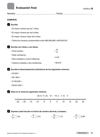 Material fotocopiable © 2015 Santillana Educación, S. L. 75
Matemáticas 6
MODELO A
Nombre Fecha
NÚMEROS
1 	Escribe.
• El menor número par de 7 cifras.
• El mayor número par de 8 cifras.
• El mayor número impar de 9 cifras.
• Todos los números comprendidos entre 989.999.996 y 990.000.001.
2 	 Escribe con cifras o con letras.
• Once quintos.
• Siete veinteavos.
• Seis unidades y nueve milésimas.
• Catorce unidades y dos centésimas.
•
15
11
• 0,75
• 28,016
3 	 Escribe la descomposición polinómica de los siguientes números:
• 92.462 =
• 621.800 =
• 9.730.209 =
• 99.401.605 =
4 	 Sitúa en la recta los siguientes números
226, 8, 11, 23, 221, 219, 3, 27, 6, 23
5 	 Expresa cada fracción en forma de número decimal y compara.
•
5
8
0,6       •
6
7
0,9       •
19
13
1,15       •
13
5
2,88
Evaluación final
225 220 215 210 25 0     5   10 15 20 25
 