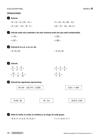Material fotocopiable © 2015 Santillana Educación, S. L.
76 Matemáticas 6
MODELO A
OPERACIONES
6 	 Calcula.
• 6 3 (5 1 4) : (18 2 9 ) 5
• 9 3 (21 2 14) 2 81 : 3 5
• 5 3 (9 1 6) : (30 2 5) 5
• (6 3 15 1 10) 2 45 : 9 5
7 	 Calcula cada raíz cuadrada o los dos números entre los que está comprendida.
• • 16 5
• • 81 5
• • 50 5
• • 89 5
8 	 Calcula el m.c.d. y m.c.m. de:
• 8, 10 y 30 • 9, 27 y 81
9 	 Calcula.
•
6
3
1
5
4
1
8
2
=
•
12
3
2
1
9
2
6
15
=
•
4
7
3
2
3
3
6
9
=
•
5
7
:
2
8
=
10 	 Calcula las siguientes operaciones.
45,104 2 (25,774 1 2,009) 	 0,53 3 1,409
72,36 : 36 42 : 3,5 22,512 : 0,56
11 	 Halla la media, la moda, la mediana y el rango de cada grupo.
• 6, 6, 11, 11, 6, 5, 13, 10, 8, 1 • 1, 11, 12, 6, 11, 7
EVALUACIÓN FINAL
 