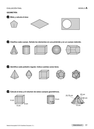 Material fotocopiable © 2015 Santillana Educación, S. L. 77
Matemáticas 6
MODELO A
GEOMETRÍA
12 	 Mide y calcula el área:
13 	 Clasifica cada cuerpo. Señala los elementos en una pirámide y en un cuerpo redondo.
14 	 Identifica cada poliedro regular. Indica cuántas caras tiene.
15 	 Calcula el área y el volumen de estos cuerpos geométricos.
4 cm
9 cm
8 cm
9 cm
22 cm
23,75 cm
8,94 cm
3 cm
13 cm
EVALUACIÓN FINAL
 