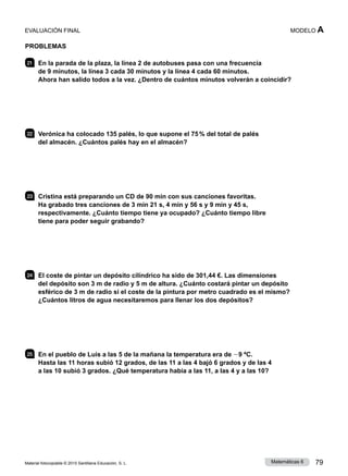 Material fotocopiable © 2015 Santillana Educación, S. L. 79
Matemáticas 6
MODELO A
PROBLEMAS
21 	 En la parada de la plaza, la línea 2 de autobuses pasa con una frecuencia
de 9 minutos, la línea 3 cada 30 minutos y la línea 4 cada 60 minutos.
Ahora han salido todos a la vez. ¿Dentro de cuántos minutos volverán a coincidir?
22 	 Verónica ha colocado 135 palés, lo que supone el 75 % del total de palés
del almacén. ¿Cuántos palés hay en el almacén?
23 	 Cristina está preparando un CD de 90 min con sus canciones favoritas.
Ha grabado tres canciones de 3 min 21 s, 4 min y 56 s y 9 min y 45 s,
respectivamente. ¿Cuánto tiempo tiene ya ocupado? ¿Cuánto tiempo libre
tiene para poder seguir grabando?
24 	 El coste de pintar un depósito cilíndrico ha sido de 301,44 €. Las dimensiones
del depósito son 3 m de radio y 5 m de altura. ¿Cuánto costará pintar un depósito
esférico de 3 m de radio si el coste de la pintura por metro cuadrado es el mismo?
¿Cuántos litros de agua necesitaremos para llenar los dos depósitos?
25 	 En el pueblo de Luis a las 5 de la mañana la temperatura era de 29 ºC.
Hasta las 11 horas subió 12 grados, de las 11 a las 4 bajó 6 grados y de las 4
a las 10 subió 3 grados. ¿Qué temperatura había a las 11, a las 4 y a las 10?
EVALUACIÓN FINAL
 