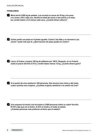 Material fotocopiable © 2015 Santillana Educación, S. L.
8 Matemáticas 6
PROBLEMAS
1 	 María tenía 6.500 kg de patatas. Las envasó en sacos de 25 kg y los puso
a la venta a 30 € cada uno. Vendió la mitad de sacos a ese precio y el resto
los vendió todos a 2 € menos cada saco. ¿Cuánto dinero obtuvo?
 
2 	 Carlos partió una pizza en 8 partes iguales. Comió 2 de ellas y su hermano Luis
comió 1 parte más que él. ¿Qué fracción de pizza quedó sin comer?
 
3 	 Laura, la frutera, compró 100 kg de plátanos por 180 €. Después, en su frutería
subió el precio del kilo 0,75 € y vendió todos menos 12 kg. ¿Cuánto dinero ganó?
 
4 	 A la sesión de cine asistieron 180 personas. Dos tercios eran niños y del resto,
cuatro quintos eran mujeres. ¿Cuántas mujeres asistieron a la sesión de cine?
 
5 	 Una empresa ha hecho una encuesta a 2.000 personas sobre su sabor favorito.
El 55 % dijo que era el dulce, el 25 % el ácido y el resto el salado.
¿Cuántas personas más preferían el dulce que el salado?
 
EVALUACIÓN INICIAL
 