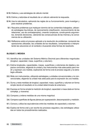 Material fotocopiable © 2015 Santillana Educación, S. L.
86 Matemáticas 6
8.12.	Elabora y usa estrategias de cálculo mental.
8.13.	Estima y redondea el resultado de un cálculo valorando la respuesta.
8.14.	Usa la calculadora, aplicando las reglas de su funcionamiento, para investigar y
para resolver problemas.
9.1.	Resuelve problemas que impliquen dominio de los contenidos trabajados, utilizan­
do estrategias heurísticas, de razonamiento (clasificación, reconocimiento de las
relaciones, uso de contraejemplos), creando conjeturas, construyendo argumen­
tos, tomando decisiones, valorando las consecuencias de las mismas y la conve­
niencia de su utilización.
9.2.	Reflexiona sobre el proceso aplicado a la resolución de problemas: revisando las
operaciones utilizadas, las unidades de los resultados, comprobando e interpre­
tando las soluciones en el contexto o buscando otras formas de resolverlo.
BLOQUE 3. MEDIDA
1.1.	Identifica las unidades del Sistema Métrico Decimal para diferentes magnitudes
(longitud, capacidad, masa, superficie y volumen).
2.1.	Estima longitudes, capacidades, masas, superficies y volúmenes de objetos y es­
pacios conocidos, eligiendo la unidad y los instrumentos más adecuados para me­
dir y expresar una medida, explicando de forma oral el proceso seguido y la estra­
tegia utilizada.
2.2.	Mide con instrumentos, utilizando estrategias y unidades convencionales y no con­
vencionales, eligiendo la unidad más adecuada para la expresión de una medida.
3.1.	Suma y resta medidas de longitud, capacidad, masa, superficie y volumen en forma
simple dando el resultado en la unidad determinada de antemano.
3.2.	Expresa en forma simple la medición de longitud, capacidad o masa dada en forma
compleja, y viceversa.
3.3.	Compara y ordena medidas de una misma magnitud.
3.4.	Compara superficies de figuras planas por superposición, descomposición y medición.
4.1.	Conoce y utiliza las equivalencias entre las medidas de capacidad y volumen.
4.2.	Explica de forma oral y por escrito los procesos seguidos y las estrategias utiliza­
das en todos los procedimientos realizados.
 
