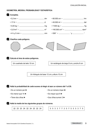 Material fotocopiable © 2015 Santillana Educación, S. L. 9
Matemáticas 6
GEOMETRÍA, MEDIDA, PROBABILIDAD Y ESTADÍSTICA
1 	Completa.
• 5,2 km 5 	 dm	 • 80.000 cm 5  hm
• 17 hl 5 	 cl		 • 45.000 ml 5  dal
• 0,05 kg 5 	 mg	 • 7.500 dg 5  hg
• 3,5 hm2
5 	 m2
	 • 140.000 cm2
5  dam2
• 4 h y 5 min 5 	 min	 • 558’’ 5 ’ y ’’
2 	 Clasifica cada polígono.
3 	 Calcula el área de estos polígonos.
Un cuadrado de lado 10 cm
       
Un rectángulo de largo 8 cm y ancho 6 cm
Un triángulo de base 12 cm y altura 10 cm
4 	 Halla la probabilidad de cada suceso al elegir al azar un número del 1 al 20.
• Es un número par ►	 • Es un número impar ►
• Es menor que 14 ►	 • Es mayor que 9 ►
• Tiene dos cifras ►	 • Sus cifras suman 2 ►
5 	 Halla la media de los siguientes grupos de números.
22  23  23  24  22  24  23  22  24
   
5  5  3  3  7  7  3  5  7  5  5  5  3  7  5
EVALUACIÓN INICIAL
 