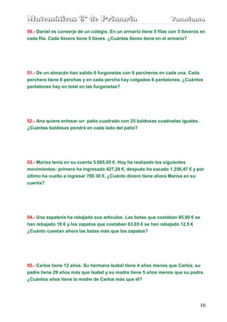 Matemáticas 6º de Primaria                                         Vacaciones
                                                                   Vacaciones
50.- Daniel es conserje de un colegio. En un armario tiene 5 filas con 5 llaveros en
cada fila. Cada llavero tiene 5 llaves. ¿Cuántas llaves tiene en el armario?




51.- De un almacén han salido 6 furgonetas con 6 percheros en cada una. Cada
perchero tiene 6 perchas y en cada percha hay colgados 6 pantalones. ¿Cuántos
pantalones hay en total en las furgonetas?




52.- Ana quiere enlosar un patio cuadrado con 25 baldosas cuadradas iguales.
¿Cuántas baldosas pondrá en cada lado del patio?




53.- Marisa tenía en su cuenta 5.685,05 €. Hoy ha realizado los siguientes
movimientos: primero ha ingresado 427,28 €, después ha sacado 1.256,47 € y por
último ha vuelto a ingresar 780.30 €. ¿Cuánto dinero tiene ahora Marisa en su
cuenta?




54.- Una zapatería ha rebajado sus artículos. Las botas que costaban 85,90 € se
han rebajado 18 € y los zapatos que costaban 63,85 € se han rebajado 12,5 €
¿Cuánto cuestan ahora las botas más que los zapatos?




55.- Carlos tiene 12 años. Su hermana Isabel tiene 4 años menos que Carlos, su
padre tiene 29 años más que Isabel y su madre tiene 5 años menos que su padre.
¿Cuántos años tiene la madre de Carlos más que él?




                                                                                 10
 