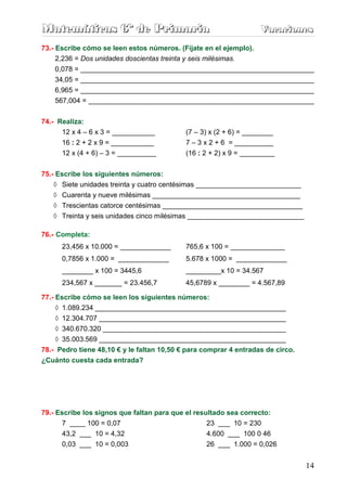 Matemáticas 6º de Primaria                                         Vacaciones
                                                                   Vacaciones
73.- Escribe cómo se leen estos números. (Fíjate en el ejemplo).
     2,236 = Dos unidades doscientas treinta y seis milésimas.
    0,078 = ____________________________________________________________
    34,05 = ____________________________________________________________
    6,965 = ____________________________________________________________
    567,004 = __________________________________________________________

74.- Realiza:
      12 x 4 – 6 x 3 = ___________          (7 – 3) x (2 + 6) = ________
      16 : 2 + 2 x 9 = ___________          7 – 3 x 2 + 6 = __________
      12 x (4 + 6) – 3 = __________         (16 : 2 + 2) x 9 = _________


75.- Escribe los siguientes números:
    ◊ Siete unidades treinta y cuatro centésimas ___________________________
   ◊ Cuarenta y nueve milésimas ______________________________________
   ◊ Trescientas catorce centésimas ____________________________________
   ◊ Treinta y seis unidades cinco milésimas ______________________________

76.- Completa:
      23,456 x 10.000 = _____________       765,6 x 100 = ______________
      0,7856 x 1.000 = _____________        5.678 x 1000 = _____________
      ________ x 100 = 3445,6               _________x 10 = 34.567
      234,567 x _______ = 23.456,7          45,6789 x ________ = 4.567,89

77.- Escribe cómo se leen los siguientes números:
     ◊ 1.089.234 _________________________________________________
     ◊ 12.304.707 ________________________________________________
     ◊ 340.670.320 _______________________________________________
    ◊ 35.003.569 ________________________________________________
78.- Pedro tiene 48,10 € y le faltan 10,50 € para comprar 4 entradas de circo.
¿Cuánto cuesta cada entrada?




79.- Escribe los signos que faltan para que el resultado sea correcto:
      7 ____ 100 = 0,07                            23 ___ 10 = 230
      43,2 ___ 10 = 4,32                          4.600 ___ 100 0 46
      0,03 ___ 10 = 0,003                         26 ___ 1.000 = 0,026


                                                                                 14
 