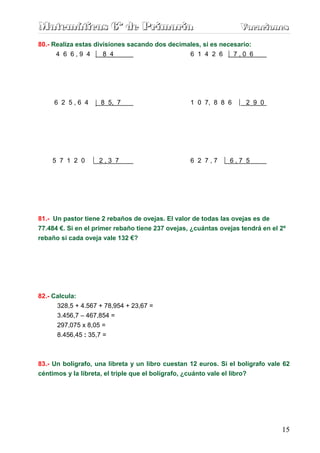 Matemáticas 6º de Primaria                                        Vacaciones
                                                                  Vacaciones
80.- Realiza estas divisiones sacando dos decimales, si es necesario:
      4 6 6,9 4       8 4                       6 1 4 2 6      7,0 6




     6 2 5,6 4       8 5, 7                       1 0 7, 8 8 6      2 9 0




    5 7 1 2 0       2,3 7                         6 2 7,7      6,7 5




81.- Un pastor tiene 2 rebaños de ovejas. El valor de todas las ovejas es de
77.484 €. Si en el primer rebaño tiene 237 ovejas, ¿cuántas ovejas tendrá en el 2º
rebaño si cada oveja vale 132 €?




82.- Calcula:
      328,5 + 4.567 + 78,954 + 23,67 =
      3.456,7 – 467,854 =
      297,075 x 8,05 =
      8.456,45 : 35,7 =



83.- Un bolígrafo, una libreta y un libro cuestan 12 euros. Si el bolígrafo vale 62
céntimos y la libreta, el triple que el bolígrafo, ¿cuánto vale el libro?




                                                                                15
 