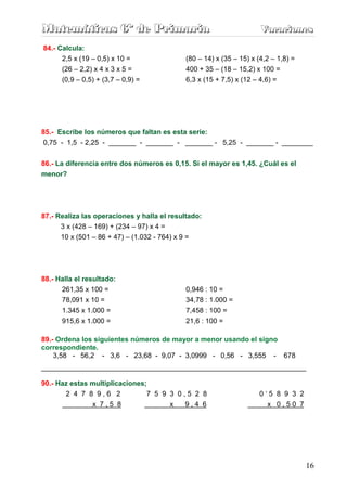 Matemáticas 6º de Primaria                                            Vacaciones
                                                                      Vacaciones
84.- Calcula:
      2,5 x (19 – 0,5) x 10 =                (80 – 14) x (35 – 15) x (4,2 – 1,8) =
      (26 – 2,2) x 4 x 3 x 5 =               400 + 35 – (18 – 15,2) x 100 =
      (0,9 – 0,5) + (3,7 – 0,9) =            6,3 x (15 + 7,5) x (12 – 4,6) =




85.- Escribe los números que faltan es esta serie:
 0,75 - 1,5 - 2,25 - _______ - _______ - _______ - 5,25 - _______ - ________

86.- La diferencia entre dos números es 0,15. Si el mayor es 1,45. ¿Cuál es el
menor?




87.- Realiza las operaciones y halla el resultado:
      3 x (428 – 169) + (234 – 97) x 4 =
      10 x (501 – 86 + 47) – (1.032 - 764) x 9 =




88.- Halla el resultado:
      261,35 x 100 =                         0,946 : 10 =
      78,091 x 10 =                          34,78 : 1.000 =
      1.345 x 1.000 =                        7,458 : 100 =
      915,6 x 1.000 =                        21,6 : 100 =

89.- Ordena los siguientes números de mayor a menor usando el signo
correspondiente.
    3,58 - 56,2 - 3,6 - 23,68 - 9,07 - 3,0999 - 0,56 - 3,555 - 678
____________________________________________________________________

90.- Haz estas multiplicaciones;
       2 4 7 8 9,6 2            7 5 9 3 0,5 2 8                       0‘5 8 9 3 2
                x 7,5 8                 x   9,4 6                       x 0,50 7




                                                                                     16
 