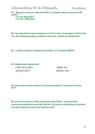 Matemáticas 6º de Primaria                                         Vacaciones
                                                                   Vacaciones
91.- Alejandro avanza en cada paso 0,65 m. ¿Cuántos metros recorre si da 68
pasos?
     ¿Y si da 100 pasos?
     ¿Y si da 1.500 pasos?




92.- He comprado 4,5 kg de manzanas a 2,75 € el kilo y 4 lechugas a 0.78 € cada
una. Si he dado para pagar un billete de 20 euros. ¿Cuánto me devolverán?




93. - ¿Cuánto costarán 4 máquinas de escribir, si 12 cuestan 8.000 €?




94.- Realiza estas operaciones:
    2.345, 376 x 0,708 =                         78.956 : 56 =
    34.078,5 x 59,3 =                            609.834 : 394 =




95.- Dos metros de tela cuestan 72 € ¿Cuánto costarán 7 metros de la misma
tela?




96.- Un coche consume 7 litros de gasolina cada 100 km. ¿Cuántos litros
consumirá cuando lleve recorridos 350 Km? ¿Cuánto le costará todo el recorrido
si el litro de gasolina vale a 97,8 céntimos de €?




                                                                              17
 