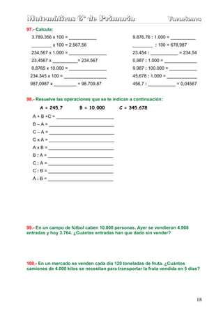 Matemáticas 6º de Primaria                                        Vacaciones
                                                                  Vacaciones
97.- Calcula:
  3.789,356 x 100 = ___________                  9.876,76 : 1.000 = __________
  ________ x 100 = 2.567,56                      ________ : 100 = 678,987
  234,567 x 1.000 = _______________              23.454 : ___________ = 234,54
  23,4567 x __________= 234.567                  0,987 : 1.000 = _____________
  0,8765 x 10.000 = _______________              9.987 : 100.000 = ___________
 234.345 x 100 = _________________               45,678 : 1.000 = ____________
 987,0987 x _________ = 98.709,87                456,7 : ___________ = 0,04567


98.- Resuelve las operaciones que se te indican a continuación:
      A = 245,7         B = 10.000         C = 345.678
   A + B +C = _______________________
   B – A = __________________________
   C – A = __________________________
   C x A = __________________________
   A x B = __________________________
   B : A = __________________________
   C : A = __________________________
   C : B = __________________________
   A : B = __________________________




99.- En un campo de fútbol caben 10.000 personas. Ayer se vendieron 4.908
entradas y hoy 3.764. ¿Cuántas entradas han que dado sin vender?




100.- En un mercado se venden cada día 120 toneladas de fruta. ¿Cuántos
camiones de 4.000 kilos se necesitan para transportar la fruta vendida en 5 días?




                                                                                 18
 
