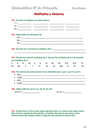 Matemáticas 6º de Primaria                                         Vacaciones
                                                                   Vacaciones

                         Múltiplos y divisores
101.- Escribe 4 múltiplos de cada número:
   7 = ____________, _____________, _____________, _____________
   15 = ____________, _____________, _____________, _____________
   27 = ____________, _____________, _____________, _____________


102.- Halla todos los divisores de:
       36 = __________________________________________________________
       58 = __________________________________________________________
       28 = __________________________________________________________


102.- Escribe los 12 primeros múltiplos de 3: _______________________________
   ___________________________________________________________________


104.- Rodea con rojo los múltiplos de 2, de azul los múltiplos de 3 y de amarillo
los múltiplos de 5.
5      6     8      30   4     9     15      36      25     215      314     13
22      68     2       1      77      32      33      540     12      27       45


105.- Pon detrás de cada número si son divisibles por 2, por 3, por 5 o por 6.
   • 450 ____________________________________________________________
   • 3.462 ___________________________________________________________
   •   678 ____________________________________________________________
   •   5.050 ___________________________________________________________

106.- Halla el M.C.D y el m.c.m. de 24, 36 y 54
    M.C.D = ________________                      m.c.m. = ________________




107.- Sergio tiene un ficus que riega cada tres días y un cactus que riega cada 5
días. Hoy ha regado las dos plantas. ¿Cuántos días tienen que pasar como
mínimo hasta que Sergio vuelva a regar las dos plantas el mismo día?




                                                                                    19
 