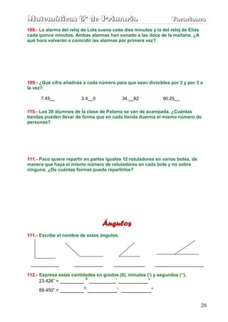 Matemáticas 6º de Primaria                                         Vacaciones
                                                                   Vacaciones
108.- La alarma del reloj de Lola suena cada diez minutos y la del reloj de Elías
cada quince minutos. Ambas alarmas han sonado a las doce de la mañana. ¿A
qué hora volverán a coincidir las alarmas por primera vez?




109.- ¿Qué cifra añadirás a cada número para que sean divisibles por 2 y por 3 a
la vez?

      7.45__             3.4__0             34.__82            90.25__

110.- Los 28 alumnos de la clase de Paloma se van de acampada. ¿Cuántas
tiendas pueden llevar de forma que en cada tienda duerma el mismo número de
personas?




111.- Paco quiere repartir en partes iguales 12 rotuladores en varios botes, de
manera que haya el mismo número de rotuladores en cada bote y no sobre
ninguno. ¿De cuántas formas puede repartirlos?




                                   Ángulos
111.- Escribe el nombre de estos ángulos.




 ___________          ___________       ____________        ___________________

112.- Expresa estas cantidades en grados (0), minutos (‘) y segundos (“).
                          0
      23.426” = ________ _________’ __________”
                          0
     89.450” = ________ __________’ __________”


                                                                                    20
 