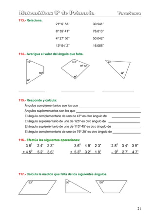 Matemáticas 6º de Primaria                                                             Vacaciones
                                                                                       Vacaciones
113.- Relaciona.
                               21º 6’ 53’’                        30.941’’

                               8º 35’ 41’’                        76.013’’

                               4º 27’ 36’’                        50.042’’

                               13º 54’ 2’’                        16.056’’

114.- Averigua el valor del ángulo que falta.

      700                                     1250                            650
                                                       0
                                                     78 42’


                 1330                                                                      640
                                               850
       0
     60



_______________                    ___________________                    __________________


115.- Responde y calcula:
    Ángulos complementarios son los que ___________________________________
    Ángulos suplementarios son los que _____________________________________
    El ángulo complementario de uno de 47º es otro ángulo de                        ________________
    El ángulo suplementario de uno de 125º es otro ángulo de __________________
    El ángulo suplementario de uno de 113º 45’ es otro ángulo de ________________
    El ángulo complementario de uno de 76º 28’ es otro ángulo de ________________

116.- Efectúa las siguientes operaciones:
    3 60        2 4’    2 3”                    3 60       4 5’    2 3”             2 80    3 4’   3 9”
  + 4 50        5 2’    3 6”                 + 5 30        3 2’    1 8”             - 90    2 7’   4 7”




117.- Calcula la medida que falta de los siguientes ángulos.

            0                            0                                0
      123                              50                            130




                                                                                                      21
 
