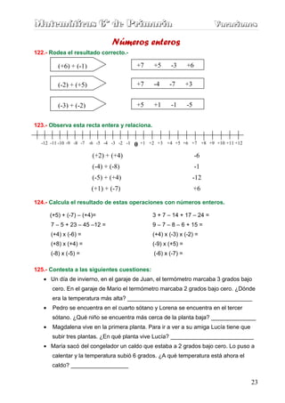Matemáticas 6º de Primaria                                                    Vacaciones
                                                                              Vacaciones

                                Números enteros
122.- Rodea el resultado correcto.-

          (+6) + (-1)                      +7       +5     -3       +6

          (-2) + (+5)                      +7       -4     -7       +3


          (-3) + (-2)                      +5       +1     -1       -5


123.- Observa esta recta entera y relaciona.


  -12 -11 -10 -9 -8 -7 -6 -5 -4 -3 -2 -1   0   +1 +2 +3 +4 +5 +6 +7 +8 +9 +10 +11 +12

                        (+2) + (+4)                                      -6
                        (-4) + (-8)                                      -1
                        (-5) + (+4)                                  -12
                        (+1) + (-7)                                      +6

124.- Calcula el resultado de estas operaciones con números enteros.

       (+5) + (-7) – (+4)=                         3 + 7 – 14 + 17 – 24 =
       7 – 5 + 23 – 45 –12 =                       9 – 7 – 8 – 6 + 15 =
       (+4) x (-6) =                               (+4) x (-3) x (-2) =
       (+8) x (+4) =                               (-9) x (+5) =
       (-8) x (-5) =                                (-6) x (-7) =

125.- Contesta a las siguientes cuestiones:
   • Un día de invierno, en el garaje de Juan, el termómetro marcaba 3 grados bajo
       cero. En el garaje de Mario el termómetro marcaba 2 grados bajo cero. ¿Dónde
       era la temperatura más alta? _______________________________________
   •    Pedro se encuentra en el cuarto sótano y Lorena se encuentra en el tercer
       sótano. ¿Qué niño se encuentra más cerca de la planta baja? ______________
   •    Magdalena vive en la primera planta. Para ir a ver a su amiga Lucía tiene que
       subir tres plantas. ¿En qué planta vive Lucía? __________________________
   • María sacó del congelador un caldo que estaba a 2 grados bajo cero. Lo puso a
       calentar y la temperatura subió 6 grados. ¿A qué temperatura está ahora el
       caldo? __________________

                                                                                        23
 