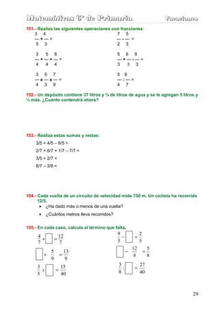 Matemáticas 6º de Primaria                                                    Vacaciones
                                                                              Vacaciones
151.- Realiza las siguientes operaciones con fracciones:
    3 4                                    7 5
    --- + --- =                            --- - --- =
     5 3                                   2 3

     3     5 8                                  5 6 9
    --- + --- + --- =                           --- + --- - --- =
     4     4 4                                  3     3 3

     3 5 7                                      5 6
    --- x --- x --- =                           --- : --- =
     4 3 9                                      4 7

152.- Un depósito contiene 37 litros y ¾ de litros de agua y se le agregan 5 litros y
½ más. ¿Cuánto contendrá ahora?




153.- Realiza estas sumas y restas:
    3/5 + 4/5 – 6/5 =
    2/7 + 6/7 + 1/7 – 7/7 =
    3/5 + 2/7 =
    8/7 – 3/8 =




154.- Cada vuelta de un circuito de velocidad mide 750 m. Un ciclista ha recorrido
      12/5.
       • ¿Ha dado más o menos de una vuelta?
      •     ¿Cuántos metros lleva recorridos?


155.- En cada caso, calcula el término que falta.
                                                9                 2
      4
        +       =
                  12                              −           =
      7            7                            5                 5
                                                          12              5
            5        13                               −               =
          +        =                                       8              8
            9        9
                                                3                 27
     3
       x         =
                   15                             :           =
     5             40                           8                 40



                                                                                      29
 