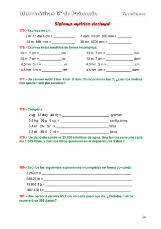 Matemáticas 6º de Primaria                                       Vacaciones
                                                                 Vacaciones

                       Sistema métrico decimal
175.- Expresa en cm:
    2 m 15 dm 4 cm = ____________      7 dam 13 dm 500 mm = ________
    34 m 140 mm = _____________        38 cm 4700 mm = _____________
176.- Expresa estas medidas de forma incompleja:
13 m 7 cm = ____________cm                 13 m 7 cm = _______________ mm
13 m 7 cm = ____________ m                 13 m 7 cm = _______________ dam
 4,5 hm 3 m = ____________ m               4,5 hm 3 m = _______________ cm
 4,5 hm 3 m = ___________ hm               4,5 hm 3m = ______________ dam

177.- Un camino mide 2 km 4 hm 8 dam. Si recorremos los ¾, ¿cuántos metros
nos quedan aún por recorrer?




178.- Completa:
      2 kg 45 dag 48 dg = __________________________ gramos
      3,5 hg 56 g 6 cg = ___________________________ centigramos
      3,4 kl   2hl 57 l = _____________________________ litros
      7,8 dl   35 cl 7 ml = ___________________________ litros
179.- Un depósito contiene 32,830 kilolitros de agua. Una familia consume cada
día 1.385 litros. ¿Cuántos litros quedarán en el depósito tras 9 días?




180.- Escribe las siguientes expresiones incomplejas en forma compleja:
    3.250 m = _________________________________________________
    345,26 m = _________________________________________________
    13.065,3 g = ________________________________________________
     467,456 l = ________________________________________________
181.- Una persona recorre 65,7 cm en cada paso que da. ¿Cuántos metros
recorrerá en 359 pasos?




                                                                             34
 