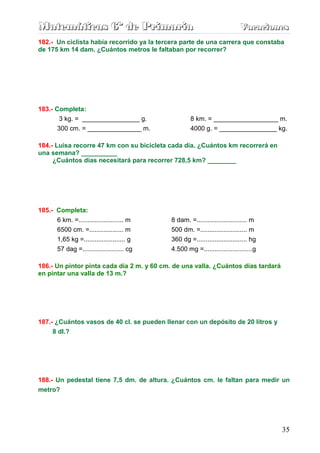 Matemáticas 6º de Primaria                                                  Vacaciones
                                                                            Vacaciones
182.- Un ciclista había recorrido ya la tercera parte de una carrera que constaba
de 175 km 14 dam. ¿Cuántos metros le faltaban por recorrer?




183.- Completa:
       3 kg. = ________________ g.                   8 km. = __________________ m.
       300 cm. = _______________ m.                  4000 g. = ________________ kg.

184.- Luisa recorre 47 km con su bicicleta cada día. ¿Cuántos km recorrerá en
una semana? __________
     ¿Cuántos días necesitará para recorrer 728,5 km? ________




185.- Completa:
      6 km. =......................... m     8 dam. =............................ m
      6500 cm. =................... m        500 dm. =.......................... m
      1,65 kg =....................... g     360 dg =............................ hg
        57 dag =....................... cg   4.500 mg =...........................g

186.- Un pintor pinta cada día 2 m. y 60 cm. de una valla. ¿Cuántos días tardará
en pintar una valla de 13 m.?




187.- ¿Cuántos vasos de 40 cl. se pueden llenar con un depósito de 20 litros y
     8 dl.?




188.- Un pedestal tiene 7,5 dm. de altura. ¿Cuántos cm. le faltan para medir un
metro?




                                                                                       35
 