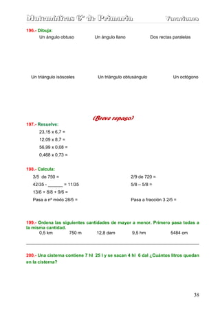 Matemáticas 6º de Primaria                                         Vacaciones
                                                                   Vacaciones
196.- Dibuja:
       Un ángulo obtuso         Un ángulo llano             Dos rectas paralelas




  Un triángulo isósceles         Un triángulo obtusángulo              Un octógono




                               (Breve repaso)
197.- Resuelve:
      23,15 x 6,7 =
      12,09 x 8,7 =
      56,99 x 0,08 =
      0,468 x 0,73 =


198.- Calcula:
   3/5 de 750 =                                   2/9 de 720 =
   42/35 - ______ = 11/35                         5/8 – 5/8 =
   13/6 + 8/8 + 9/6 =
   Pasa a nº mixto 28/5 =                         Pasa a fracción 3 2/5 =




199.- Ordena las siguientes cantidades de mayor a menor. Primero pasa todas a
la misma cantidad.
      0,5 km        750 m        12,8 dam       9,5 hm          5484 cm

______________________________________________________________________


200.- Una cisterna contiene 7 hl 25 l y se sacan 4 hl 6 dal ¿Cuántos litros quedan
en la cisterna?




                                                                                   38
 