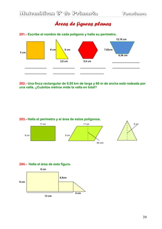 Matemáticas 6º de Primaria                                                   Vacaciones
                                                                             Vacaciones

                         Áreas de figuras planas
201.- Escribe el nombre de cada polígono y halla su perímetro.
                                                                         12,18 cm



                     6 cm      8 cm                             7,63cm
5 cm
                                                                          8,36 cm

                            3,5 cm             5,4 cm                _______________
   ____________          ____________      ______________            _______________
   ____________          ____________      _____________


202.- Una finca rectangular de 0,95 km de larga y 60 m de ancha está rodeada por
una valla. ¿Cuántos metros mide la valla en total?




203.- Halla el perímetro y el área de estos polígonos.
             17 cm                             11 cm                                6 cm




   8 cm                         8 cm


                                                        60 mm




204.- Halla el área de esta figura.
              8 cm


                            4,5cm
9 cm



                                        4 cm
                 13 cm




                                                                                           39
 