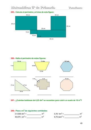 Matemáticas 6º de Primaria                                                         Vacaciones
                                                                                   Vacaciones
205.- Calcula el perímetro y el área de esta figura:
                         30 cm                                    20 cm




20 cm
                                                                                 20 cm
                                                  20 cm

                        5 cm

                                 10 cm     5 cm
                                           5 cm
                                                          40 cm




206.- Halla el perímetro de estas figuras:
          26 cm                                7,6 dm                          145 mm


9 cm                             4,8 dm



                                             3,9 dm


_________________                       _________________                 _______________
                                 2 cm              6 cm                        35 mm




23 cm                47 cm          4 cm




             35 cm

____________________                       _______________                _________________


207.- ¿Cuántas baldosas de 6,25 dm2 se necesitan para cubrir un suelo de 10 m2?




208:- Pasa a m2 las siguientes cantidades:
        3 4.000 dm2 = ______________ m2                           0,76 hm2 = _______________ m2
        45.670 cm2 = ______________ m2                            6,75 dam2 = ______________ m2


                                                                                              40
 