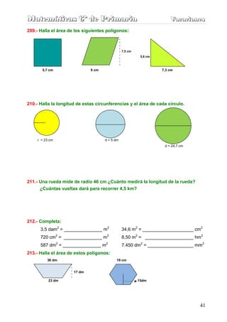 Matemáticas 6º de Primaria                                             Vacaciones
                                                                       Vacaciones
209.- Halla el área de los siguientes polígonos:



                                                7,5 cm
                                                          5,8 cm



           5,7 cm             9 cm                                 7,3 cm




210.- Halla la longitud de estas circunferencias y el área de cada círculo.


    rr R




     r = 23 cm                       d = 5 dm
                                                                    d = 24,7 cm




211.- Una rueda mide de radio 46 cm ¿Cuánto medirá la longitud de la rueda?
      ¿Cuántas vueltas dará para recorrer 4,5 km?




212.- Completa:
       3,5 dam2 = _______________ m2            34,6 m2 = ____________________ cm2
       720 cm2 = _______________ m2             8,50 m2 = ___________________ hm2
       587 dm2 = _______________ m2             7.450 dm2 = __________________ mm2
213.- Halla el área de estos polígonos:
             36 dm                         19 cm


                      17 dm

              23 dm                                      15dm




                                                                                  41
 