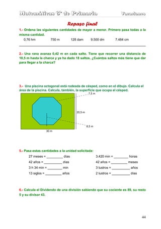 Matemáticas 6º de Primaria                                             Vacaciones
                                                                       Vacaciones

                               Repaso final
1.- Ordena las siguientes cantidades de mayor a menor. Primero pasa todas a la
misma cantidad.
    0,76 hm         750 m        128 dam    9.500 dm       7.484 cm
______________________________________________________________________

2.- Una rana avanza 0,42 m en cada salto. Tiene que recorrer una distancia de
10,5 m hasta la charca y ya ha dado 18 saltos. ¿Cuántos saltos más tiene que dar
para llegar a la charca?




3.- Una piscina octogonal está rodeada de césped, como en el dibujo. Calcula el
área de la piscina. Calcula, también, la superficie que ocupa el césped.
                                               7,5 m




                                     20,5 m




                                              8,5 m
                     30 m




5.- Pasa estas cantidades a la unidad solicitada:
      27 meses = _________ días                        3.420 min = ________ horas
      42 años = __________ días                        42 años = _________ meses
      3 h 34 min = ________ min                        3 lustros = __________ años
      13 siglos = _________ años                       2 lustros = __________ días




6.- Calcula el Dividendo de una división sabiendo que su cociente es 89, su resto
5 y su divisor 43.




                                                                                     44
 