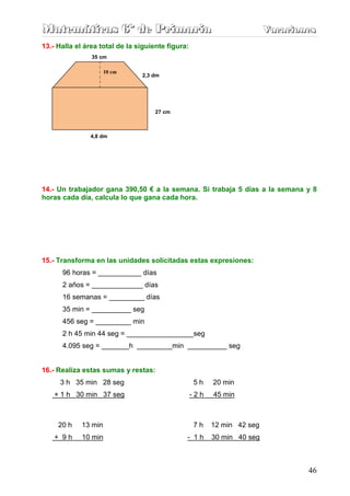 Matemáticas 6º de Primaria                                               Vacaciones
                                                                         Vacaciones
13.- Halla el área total de la siguiente figura:
                35 cm

                      10 cm
                       18 cm    2,3 dm




                                     27 cm



               4,8 dm




14.- Un trabajador gana 390,50 € a la semana. Si trabaja 5 días a la semana y 8
horas cada día, calcula lo que gana cada hora.




15.- Transforma en las unidades solicitadas estas expresiones:
      96 horas = ___________ días
      2 años = _____________ días
      16 semanas = _________ días
      35 min = __________ seg
      456 seg = _________ min
      2 h 45 min 44 seg = _________________seg
      4.095 seg = _______h _________min __________ seg


16.- Realiza estas sumas y restas:
      3 h 35 min 28 seg                            5h    20 min
    + 1 h 30 min 37 seg                            -2h   45 min



     20 h    13 min                                7h    12 min 42 seg
    + 9h     10 min                            - 1h      30 min 40 seg



                                                                                 46
 