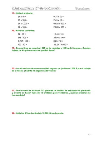 Matemáticas 6º de Primaria                                       Vacaciones
                                                                 Vacaciones
17.- Halla el producto:
      34 x 10 =                               0,34 x 10 =
      65 x 100 =                              2,45 x 10 =
      54 x 1.000 =                            0,025 x 100 =
      12 x 100 =                              2,083 x 100 =
18.- Halla los cocientes:
      32 : 10 =                               12,43 : 10 =
      345 : 100 =                             34,50 : 100 =
      3.257 : 100 =                           0,25 : 10 =
      123 : 10 =                              32.,34 : 1.000 =
19.- En una finca se cosechan 540 kg de naranjas y 180 kg de limones. ¿Cuántas
bolsas de 4 kg de naranjas se pueden llenar?




20.- Los 48 vecinos de una comunidad pagan a un jardinero 1.008 € por el trabajo
de 2 meses. ¿Cuánto ha pagado cada vecino?




21.- De un vivero se arrancan 372 platones de tomate. Se estropean 48 plantones
y el resto se hacen fajos de 12 unidades para venderlos. ¿Cuántas docenas se
han vendido?




22.- Halla los 2/3 de la mitad de 12.000 litros de aceite.




                                                                             47
 
