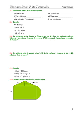 Matemáticas 6º de Primaria                                         Vacaciones
                                                                   Vacaciones
23.- Escribe en forma de número decimal:
       a) 3 décimas ___________________             d) 5 milésimas _______________
       b) 74 milésimas ________________             e) 38 décimas _______________
       c) 2 unidades 7 centésimas _______           f) 468 centésimas ____________
24.- Calcula:
       1/9 de 720 =
       3/5 de 100 =
       3/7 de 2.100 =
       2/5 de 250 =
25.- La distancia entre Madrid y Alicante es de 410 km. Un autobús sale de
Alicante y se detiene después de recorrer 176 km. ¿A qué distancia se encuentra
de Madrid?




26.- Un ciclista sale de paseo a las 7:10 de la mañana y regresa a las 11:20.
¿Cuánto duró el paseo?




27.- Calcula:
       4/5 de 1.200 aves =
       2/3 de 780 conejos =
       4/7 de 763 gallinas =
28.- Halla el perímetro y el área de esta figura.
         21 m                     8,5 m




17 m



                  36, 2 m




                                                                                48
 
