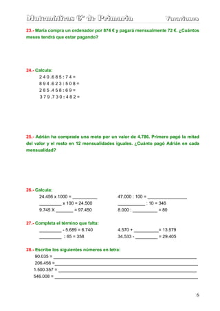 Matemáticas 6º de Primaria                                   Vacaciones
                                                             Vacaciones
23.- María compra un ordenador por 874 € y pagará mensualmente 72 €. ¿Cuántos
meses tendrá que estar pagando?




24.- Calcula:
      2 4 0 .6 8 5 : 7 4 =
      8 9 4 .6 2 3 : 5 0 8 =
      2 8 5 .4 5 8 : 6 9 =
      3 7 9 .7 3 0 : 4 8 2 =




25.- Adrián ha comprado una moto por un valor de 4.786. Primero pagó la mitad
del valor y el resto en 12 mensualidades iguales. ¿Cuánto pagó Adrián en cada
mensualidad?




26.- Calcula:
      24.456 x 1000 = __________        47.000 : 100 = ________________
      _________ x 100 = 24.500          ___________ : 10 = 346
      9.745 X _______ = 97.450          8.000 : __________ = 80


27.- Completa el término que falta:
      _________ - 5.689 = 6.740         4.570 + __________= 13.579
      _________ : 65 = 358              34.533 - _________ = 29.405


28.- Escribe los siguientes números en letra:
     90.035 = __________________________________________________________
     206.456 =__________________________________________________________
    1.500.357 = ________________________________________________________
   546.008 = __________________________________________________________



                                                                           6
 