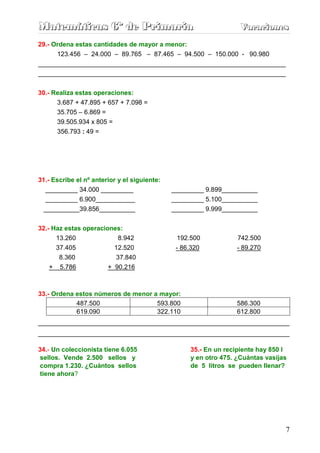 Matemáticas 6º de Primaria                                         Vacaciones
                                                                   Vacaciones
29.- Ordena estas cantidades de mayor a menor:
      123.456 – 24.000 – 89.765 – 87.465 – 94.500 – 150.000 - 90.980
_____________________________________________________________________
_____________________________________________________________________


30.- Realiza estas operaciones:
      3.687 + 47.895 + 657 + 7.098 =
      35.705 – 6.869 =
      39.505.934 x 805 =
      356.793 : 49 =




31.- Escribe el nº anterior y el siguiente:
  _________ 34.000 _________                  _________ 9.899__________
  _________ 6.900___________                  _________ 5.100__________
 __________39.856__________                   _________ 9.999__________


32.- Haz estas operaciones:
    13.260                 8.942                192.500           742.500
    37.405                12.520               - 86.320           - 89.270
     8.360                 37.840
   + 5.786              + 90.216



33.- Ordena estos números de menor a mayor:
            487.500                 593.800                       586.300
            619.090                 322.110                       612.800
______________________________________________________________________
______________________________________________________________________

34.- Un coleccionista tiene 6.055                  35.- En un recipiente hay 850 l
 sellos. Vende 2.500 sellos y                      y en otro 475. ¿Cuántas vasijas
compra 1.230. ¿Cuántos sellos                      de 5 litros se pueden llenar?
tiene ahora?




                                                                                 7
 